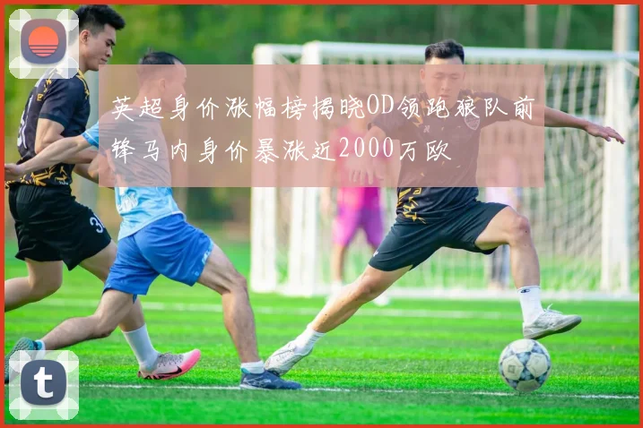 英超身价涨幅榜揭晓OD领跑狼队前锋马内身价暴涨近2000万欧