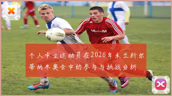 个人中立运动员在2026年米兰科尔蒂纳冬奥会中的参与与挑战分析