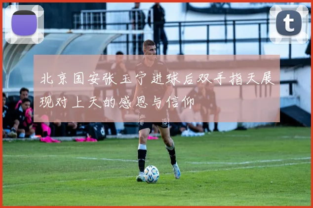 北京国安张玉宁进球后双手指天展现对上天的感恩与信仰