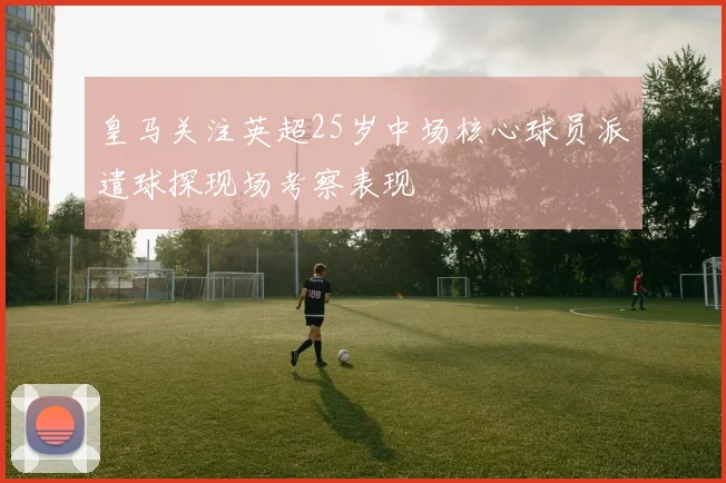 皇马关注英超25岁中场核心球员派遣球探现场考察表现