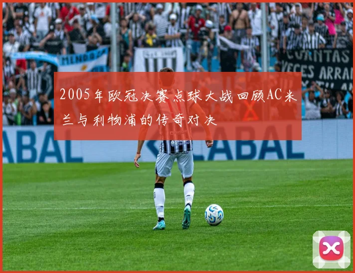 2005年欧冠决赛点球大战回顾AC米兰与利物浦的传奇对决