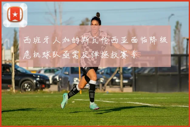 西班牙人加的斯瓦伦西亚面临降级危机球队亟需反弹拯救赛季